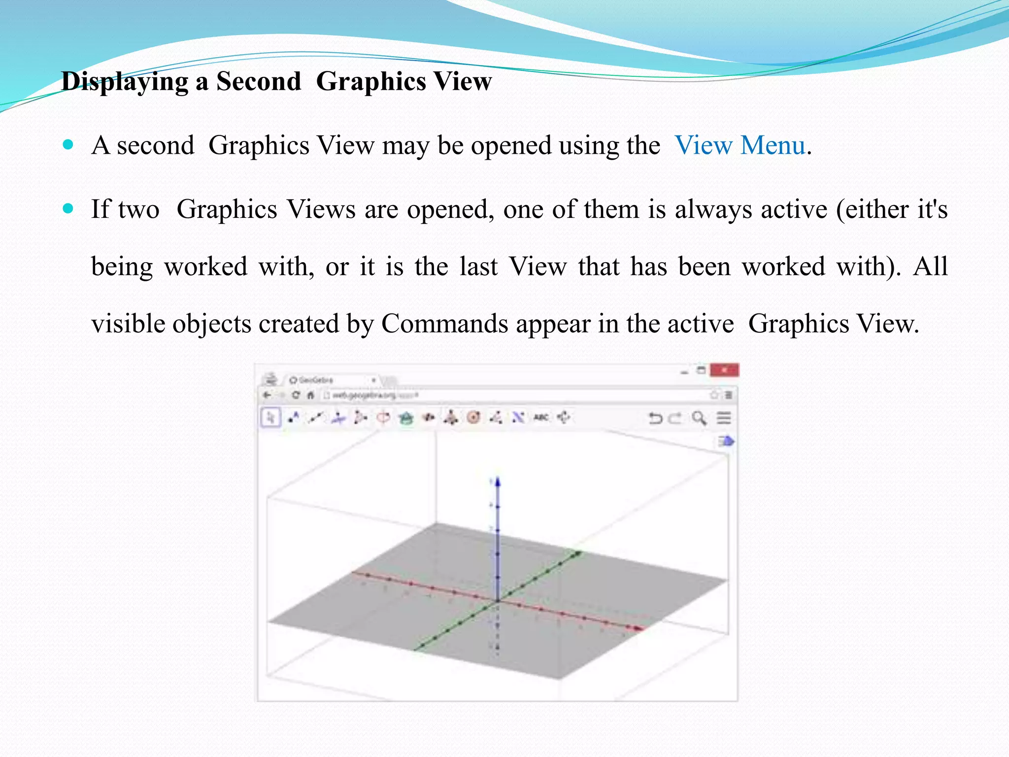 Displaying a Second Graphics View
 A second Graphics View may be opened using the View Menu.
 If two Graphics Views are opened, one of them is always active (either it's
being worked with, or it is the last View that has been worked with). All
visible objects created by Commands appear in the active Graphics View.
 