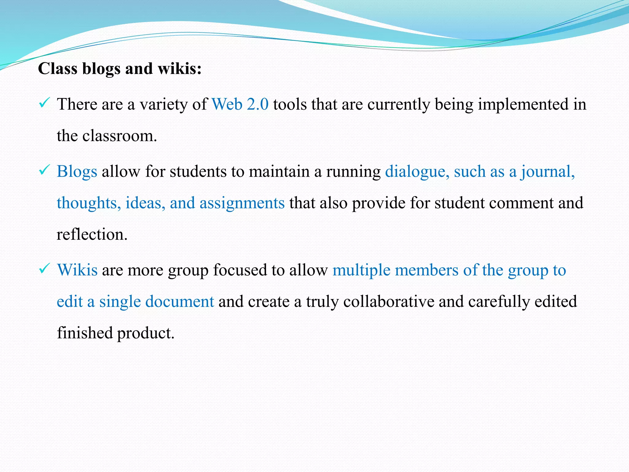 Class blogs and wikis:
 There are a variety of Web 2.0 tools that are currently being implemented in
the classroom.
 Blogs allow for students to maintain a running dialogue, such as a journal,
thoughts, ideas, and assignments that also provide for student comment and
reflection.
 Wikis are more group focused to allow multiple members of the group to
edit a single document and create a truly collaborative and carefully edited
finished product.
 