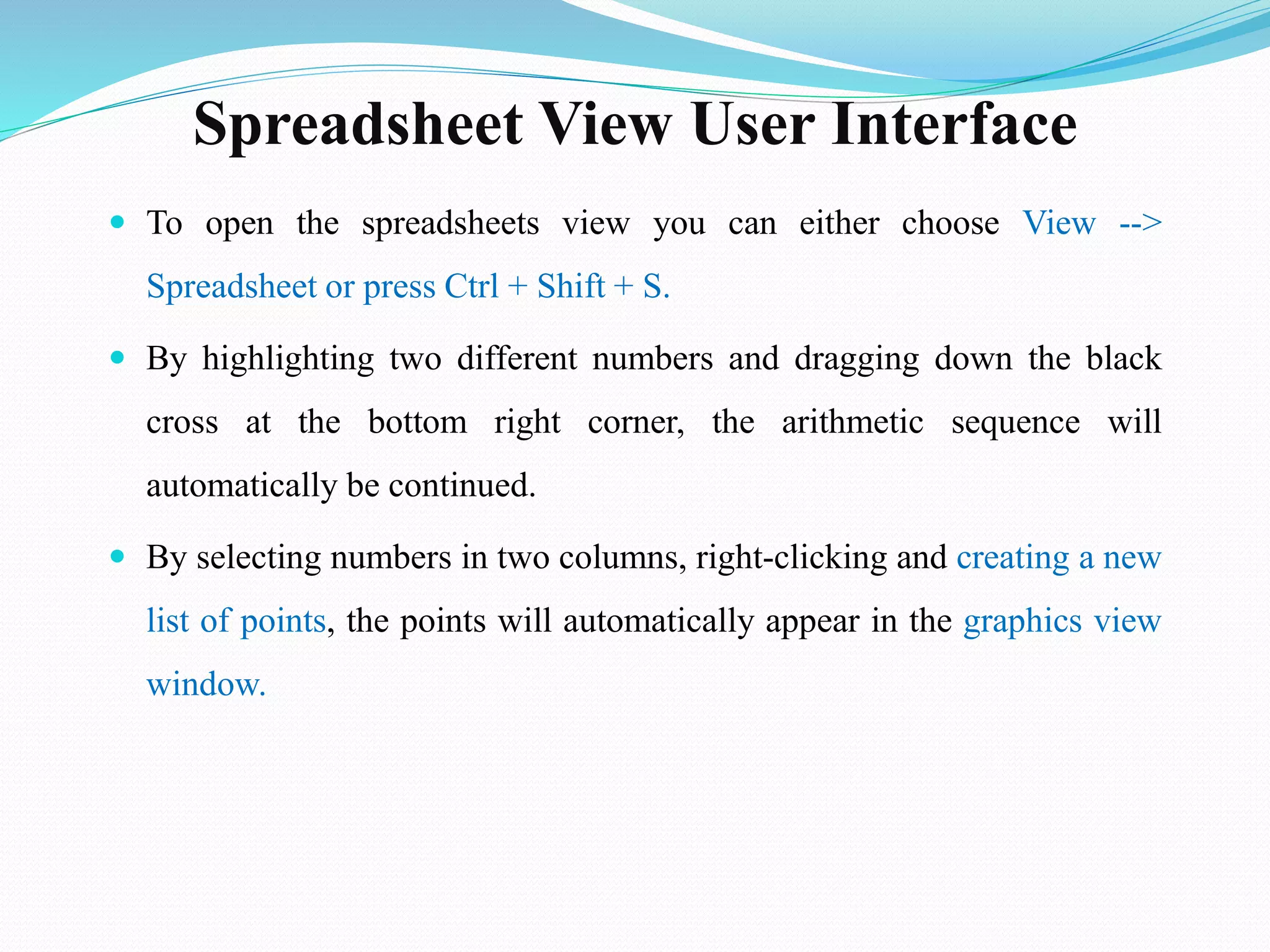 Spreadsheet View User Interface
 To open the spreadsheets view you can either choose View -->
Spreadsheet or press Ctrl + Shift + S.
 By highlighting two different numbers and dragging down the black
cross at the bottom right corner, the arithmetic sequence will
automatically be continued.
 By selecting numbers in two columns, right-clicking and creating a new
list of points, the points will automatically appear in the graphics view
window.
 