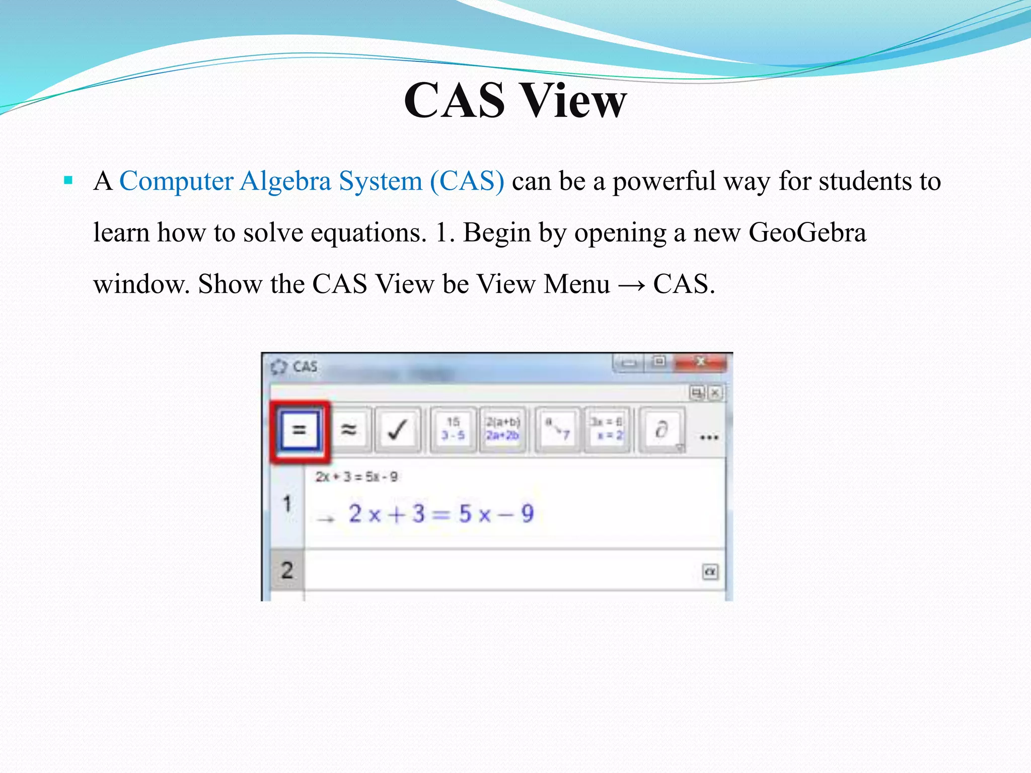CAS View
 A Computer Algebra System (CAS) can be a powerful way for students to
learn how to solve equations. 1. Begin by opening a new GeoGebra
window. Show the CAS View be View Menu → CAS.
 