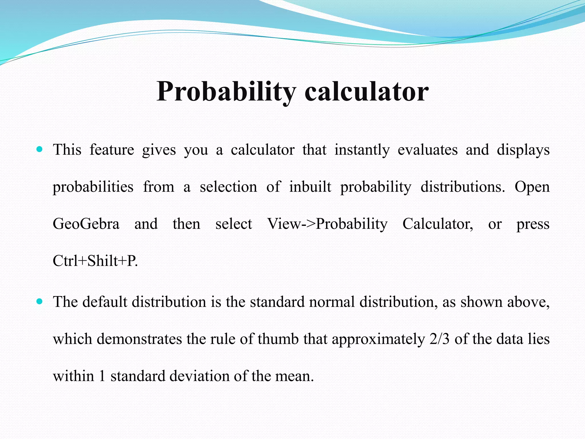 Probability calculator
 This feature gives you a calculator that instantly evaluates and displays
probabilities from a selection of inbuilt probability distributions. Open
GeoGebra and then select View->Probability Calculator, or press
Ctrl+Shilt+P.
 The default distribution is the standard normal distribution, as shown above,
which demonstrates the rule of thumb that approximately 2/3 of the data lies
within 1 standard deviation of the mean.
 