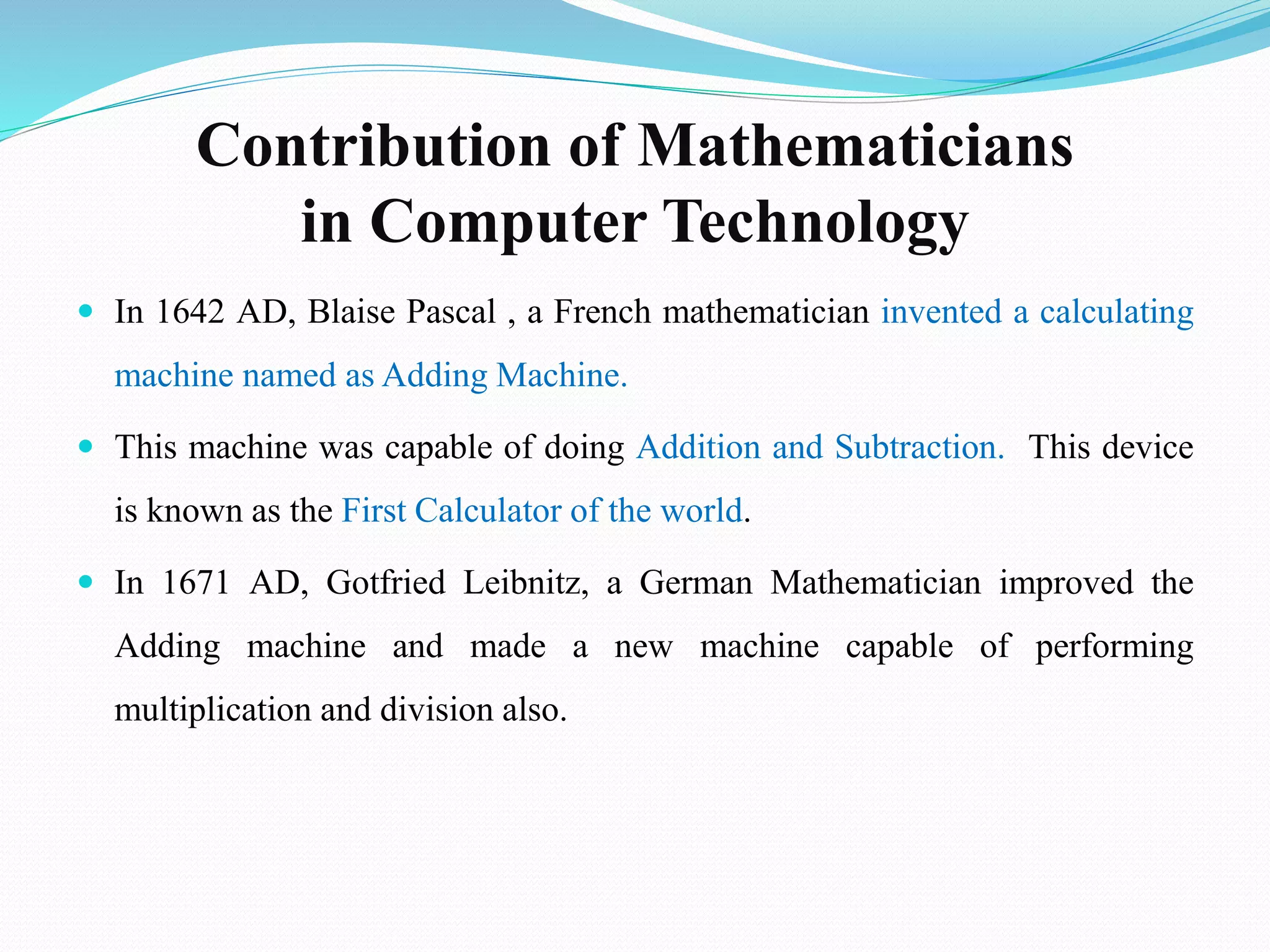Contribution of Mathematicians
in Computer Technology
 In 1642 AD, Blaise Pascal , a French mathematician invented a calculating
machine named as Adding Machine.
 This machine was capable of doing Addition and Subtraction. This device
is known as the First Calculator of the world.
 In 1671 AD, Gotfried Leibnitz, a German Mathematician improved the
Adding machine and made a new machine capable of performing
multiplication and division also.
 