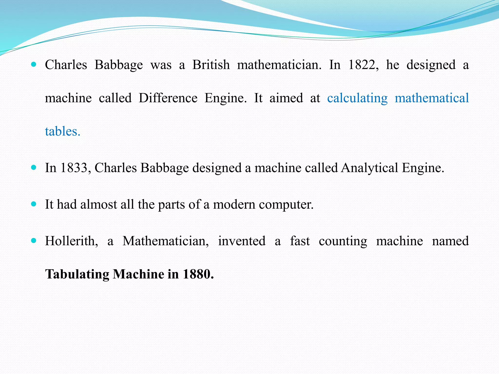  Charles Babbage was a British mathematician. In 1822, he designed a
machine called Difference Engine. It aimed at calculating mathematical
tables.
 In 1833, Charles Babbage designed a machine called Analytical Engine.
 It had almost all the parts of a modern computer.
 Hollerith, a Mathematician, invented a fast counting machine named
Tabulating Machine in 1880.
 