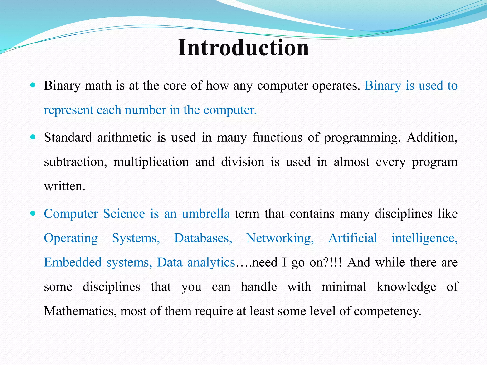 Introduction
 Binary math is at the core of how any computer operates. Binary is used to
represent each number in the computer.
 Standard arithmetic is used in many functions of programming. Addition,
subtraction, multiplication and division is used in almost every program
written.
 Computer Science is an umbrella term that contains many disciplines like
Operating Systems, Databases, Networking, Artificial intelligence,
Embedded systems, Data analytics….need I go on?!!! And while there are
some disciplines that you can handle with minimal knowledge of
Mathematics, most of them require at least some level of competency.
 