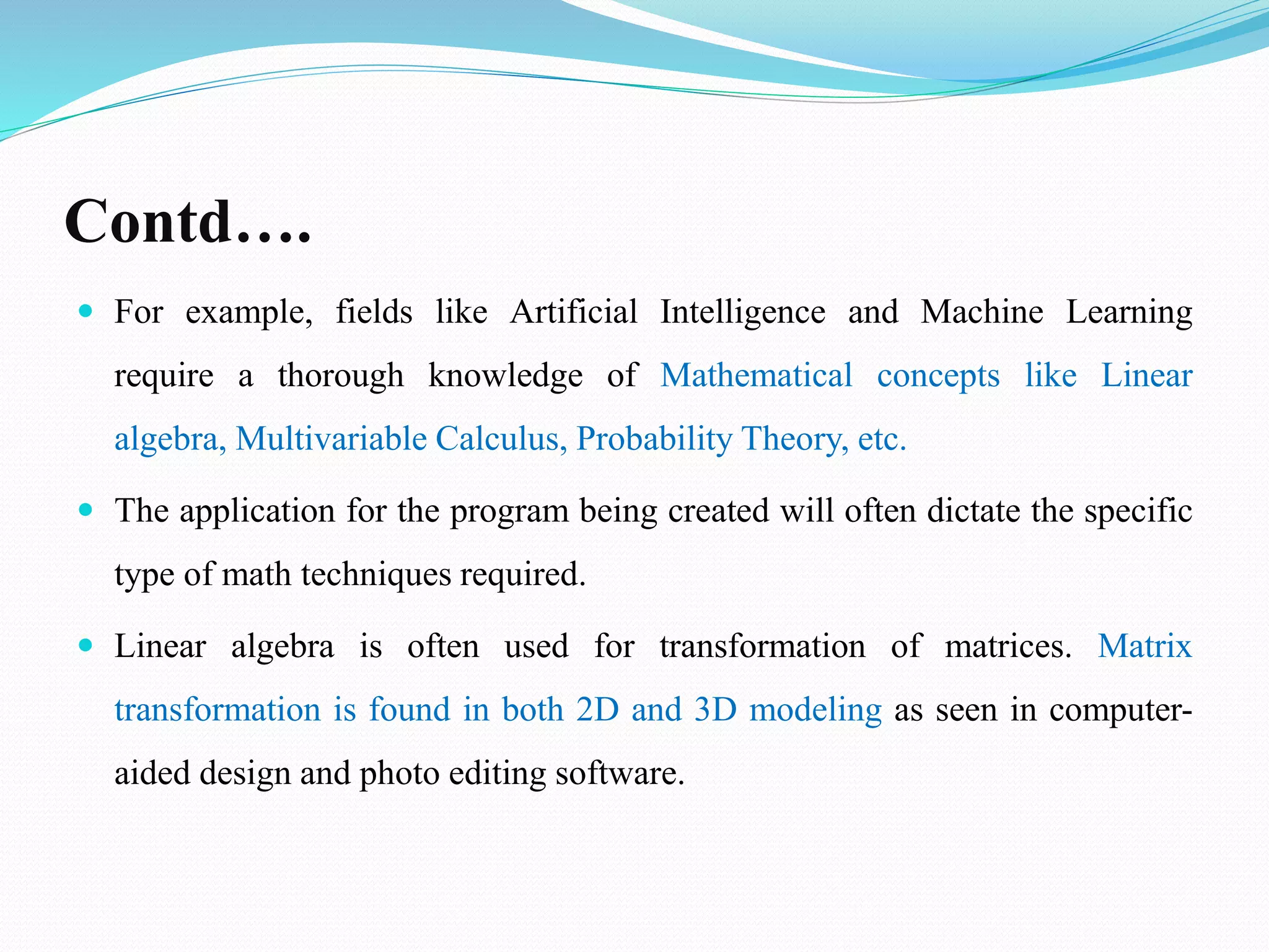 Contd….
 For example, fields like Artificial Intelligence and Machine Learning
require a thorough knowledge of Mathematical concepts like Linear
algebra, Multivariable Calculus, Probability Theory, etc.
 The application for the program being created will often dictate the specific
type of math techniques required.
 Linear algebra is often used for transformation of matrices. Matrix
transformation is found in both 2D and 3D modeling as seen in computer-
aided design and photo editing software.
 