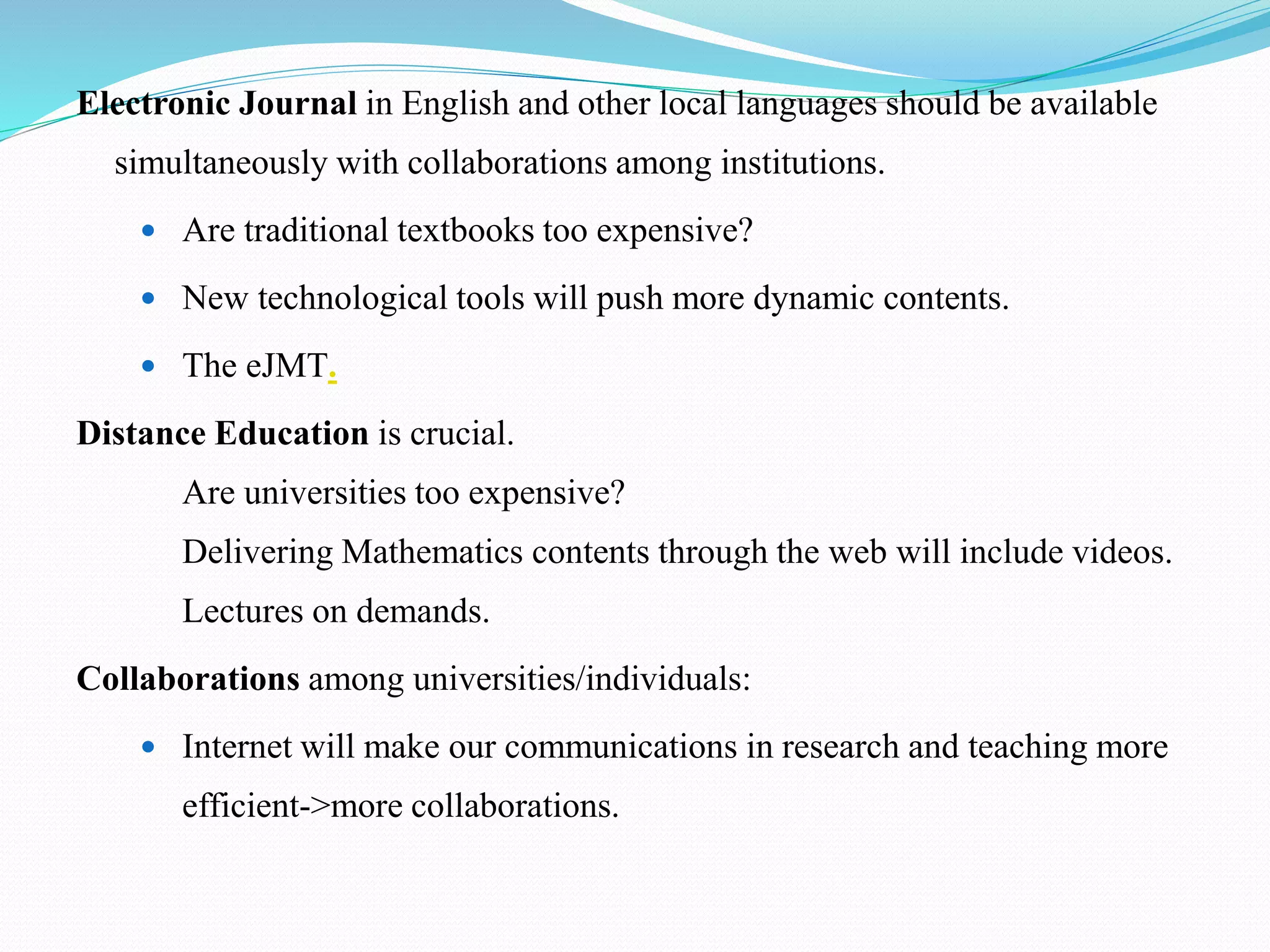 Electronic Journal in English and other local languages should be available
simultaneously with collaborations among institutions.
 Are traditional textbooks too expensive?
 New technological tools will push more dynamic contents.
 The eJMT.
Distance Education is crucial.
– Are universities too expensive?
– Delivering Mathematics contents through the web will include videos.
– Lectures on demands.
Collaborations among universities/individuals:
 Internet will make our communications in research and teaching more
efficient->more collaborations.
 