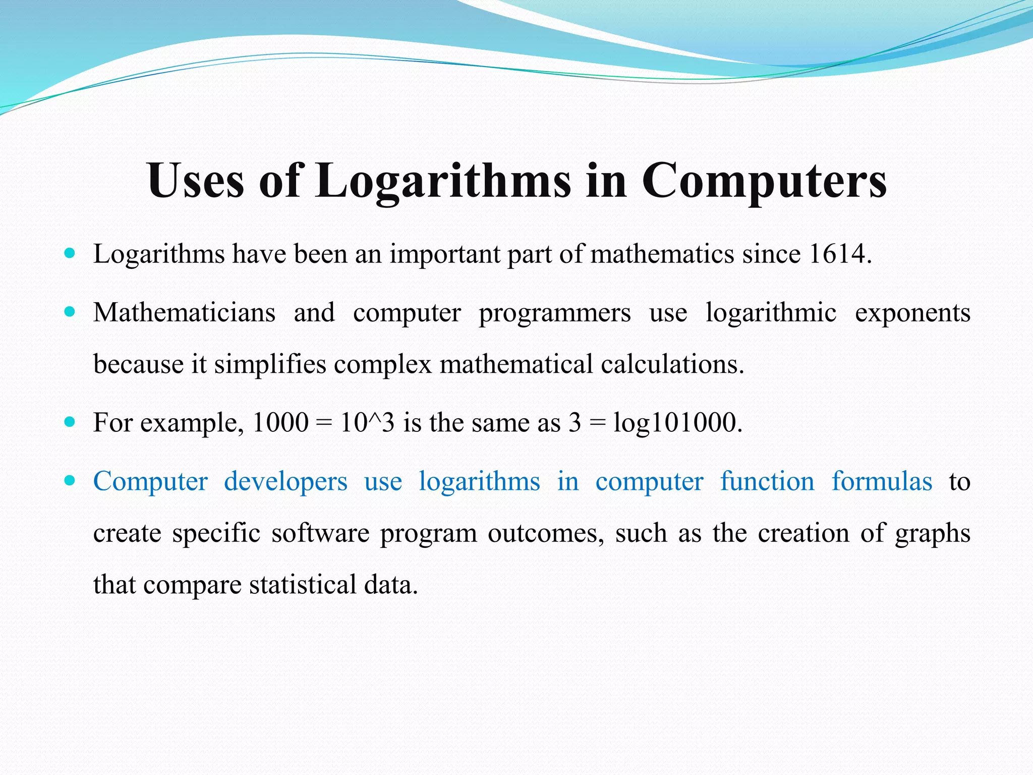 Uses of Logarithms in Computers
 Logarithms have been an important part of mathematics since 1614.
 Mathematicians and computer programmers use logarithmic exponents
because it simplifies complex mathematical calculations.
 For example, 1000 = 10^3 is the same as 3 = log101000.
 Computer developers use logarithms in computer function formulas to
create specific software program outcomes, such as the creation of graphs
that compare statistical data.
 