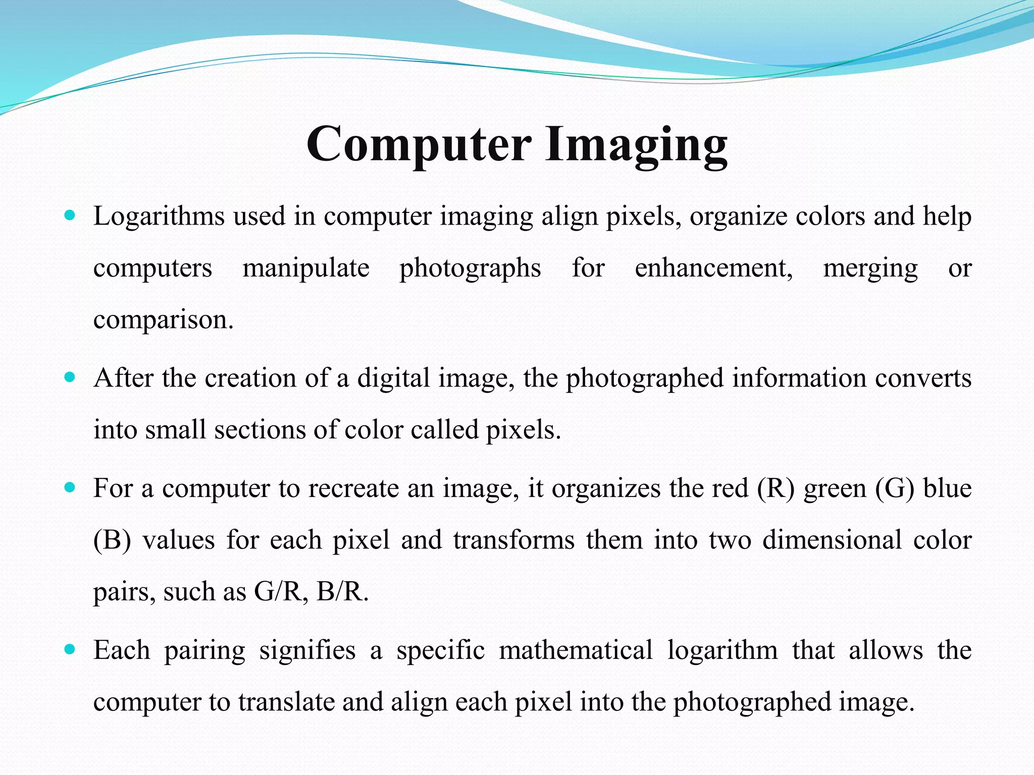 Computer Imaging
 Logarithms used in computer imaging align pixels, organize colors and help
computers manipulate photographs for enhancement, merging or
comparison.
 After the creation of a digital image, the photographed information converts
into small sections of color called pixels.
 For a computer to recreate an image, it organizes the red (R) green (G) blue
(B) values for each pixel and transforms them into two dimensional color
pairs, such as G/R, B/R.
 Each pairing signifies a specific mathematical logarithm that allows the
computer to translate and align each pixel into the photographed image.
 