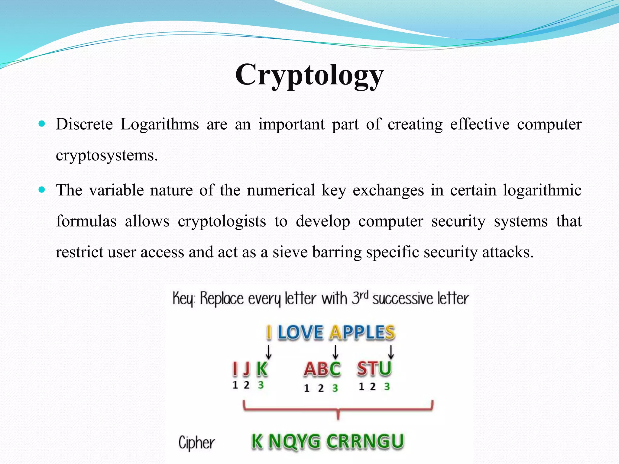 Cryptology
 Discrete Logarithms are an important part of creating effective computer
cryptosystems.
 The variable nature of the numerical key exchanges in certain logarithmic
formulas allows cryptologists to develop computer security systems that
restrict user access and act as a sieve barring specific security attacks.
 