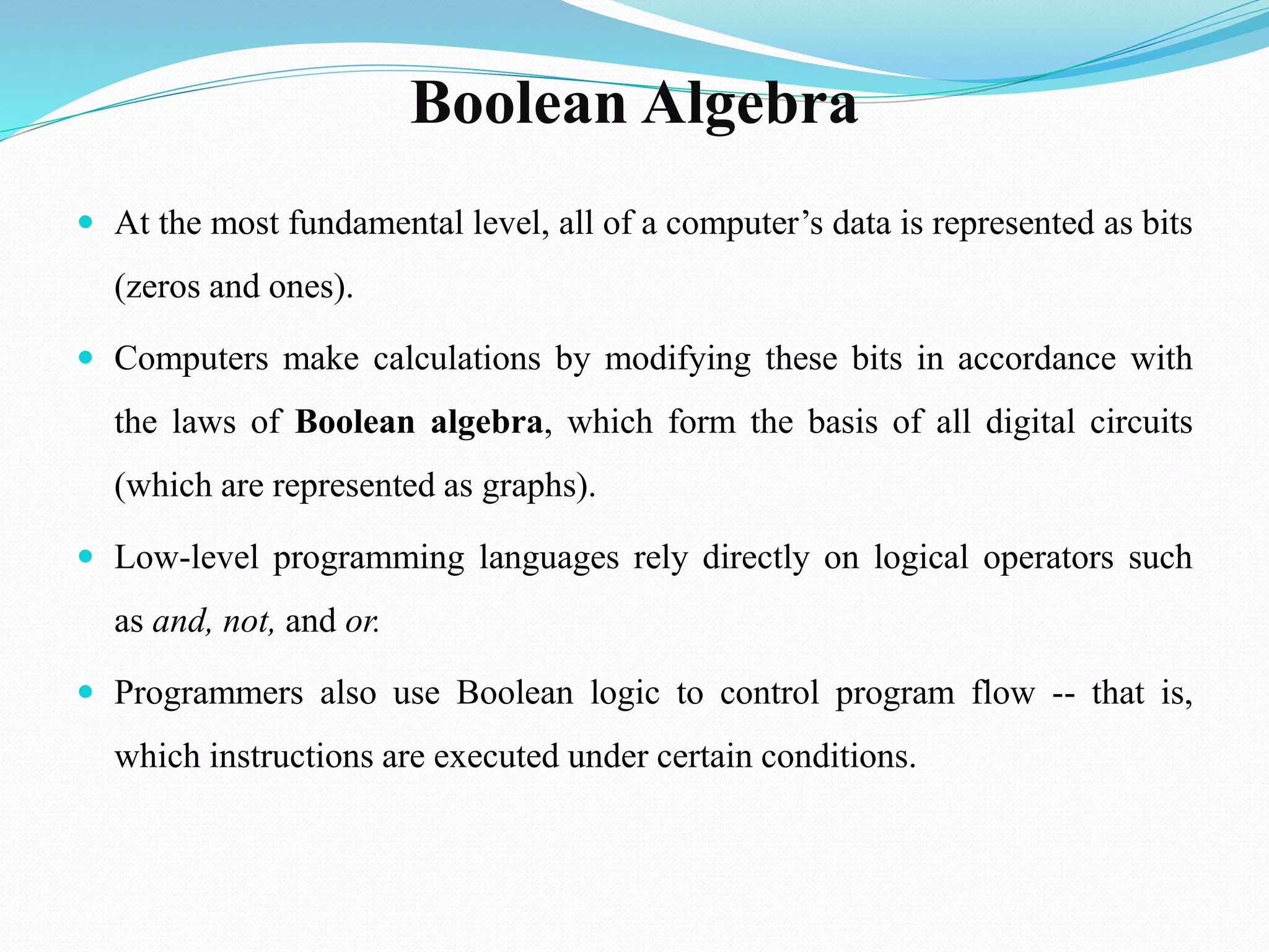 Boolean Algebra
 At the most fundamental level, all of a computer’s data is represented as bits
(zeros and ones).
 Computers make calculations by modifying these bits in accordance with
the laws of Boolean algebra, which form the basis of all digital circuits
(which are represented as graphs).
 Low-level programming languages rely directly on logical operators such
as and, not, and or.
 Programmers also use Boolean logic to control program flow -- that is,
which instructions are executed under certain conditions.
 