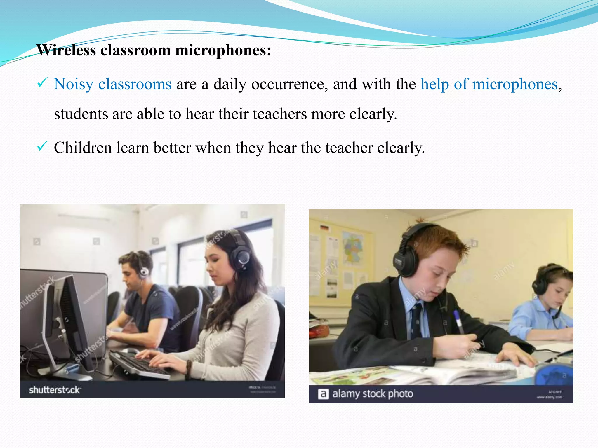 Wireless classroom microphones:
 Noisy classrooms are a daily occurrence, and with the help of microphones,
students are able to hear their teachers more clearly.
 Children learn better when they hear the teacher clearly.
 