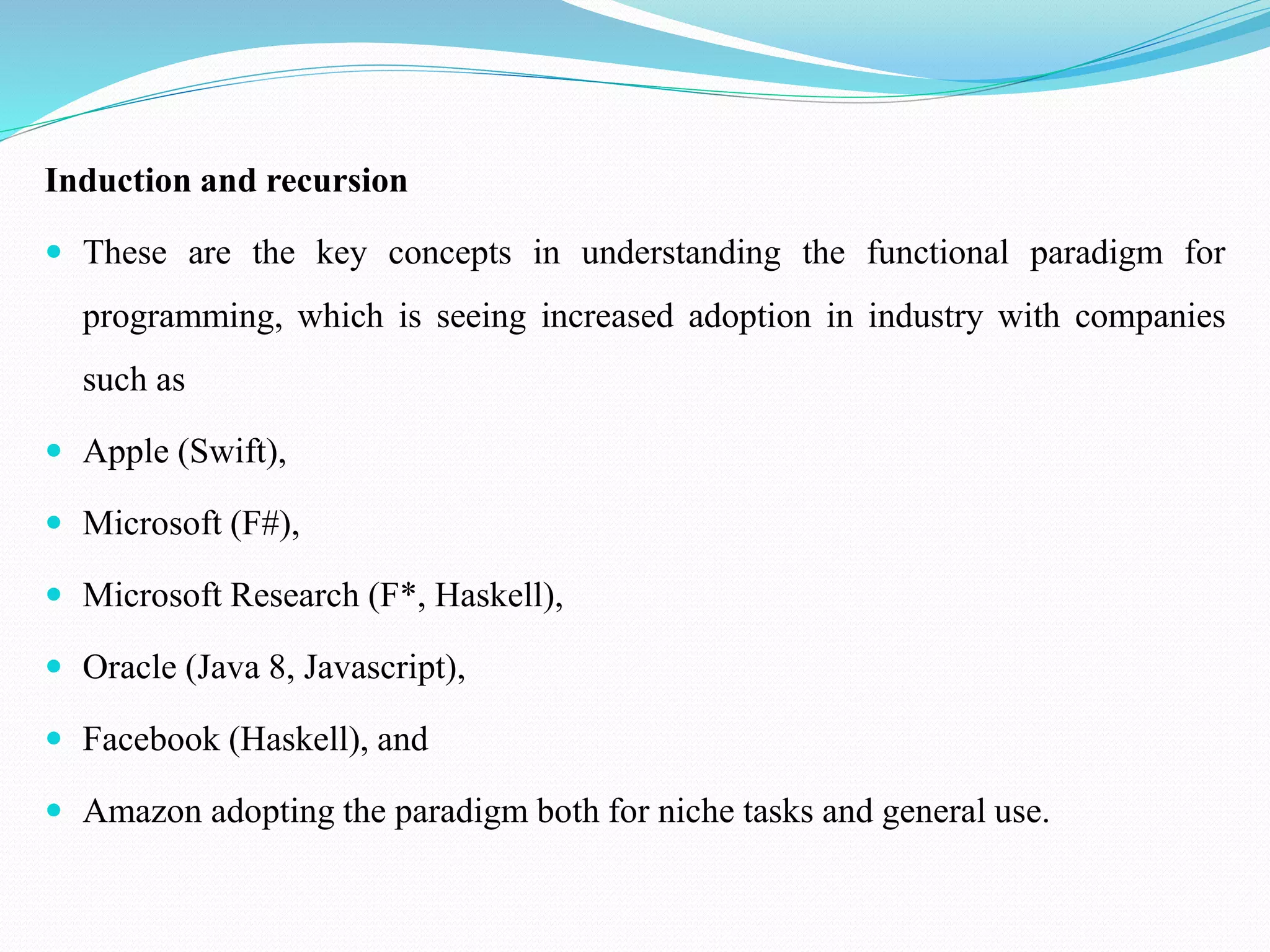 Induction and recursion
 These are the key concepts in understanding the functional paradigm for
programming, which is seeing increased adoption in industry with companies
such as
 Apple (Swift),
 Microsoft (F#),
 Microsoft Research (F*, Haskell),
 Oracle (Java 8, Javascript),
 Facebook (Haskell), and
 Amazon adopting the paradigm both for niche tasks and general use.
 