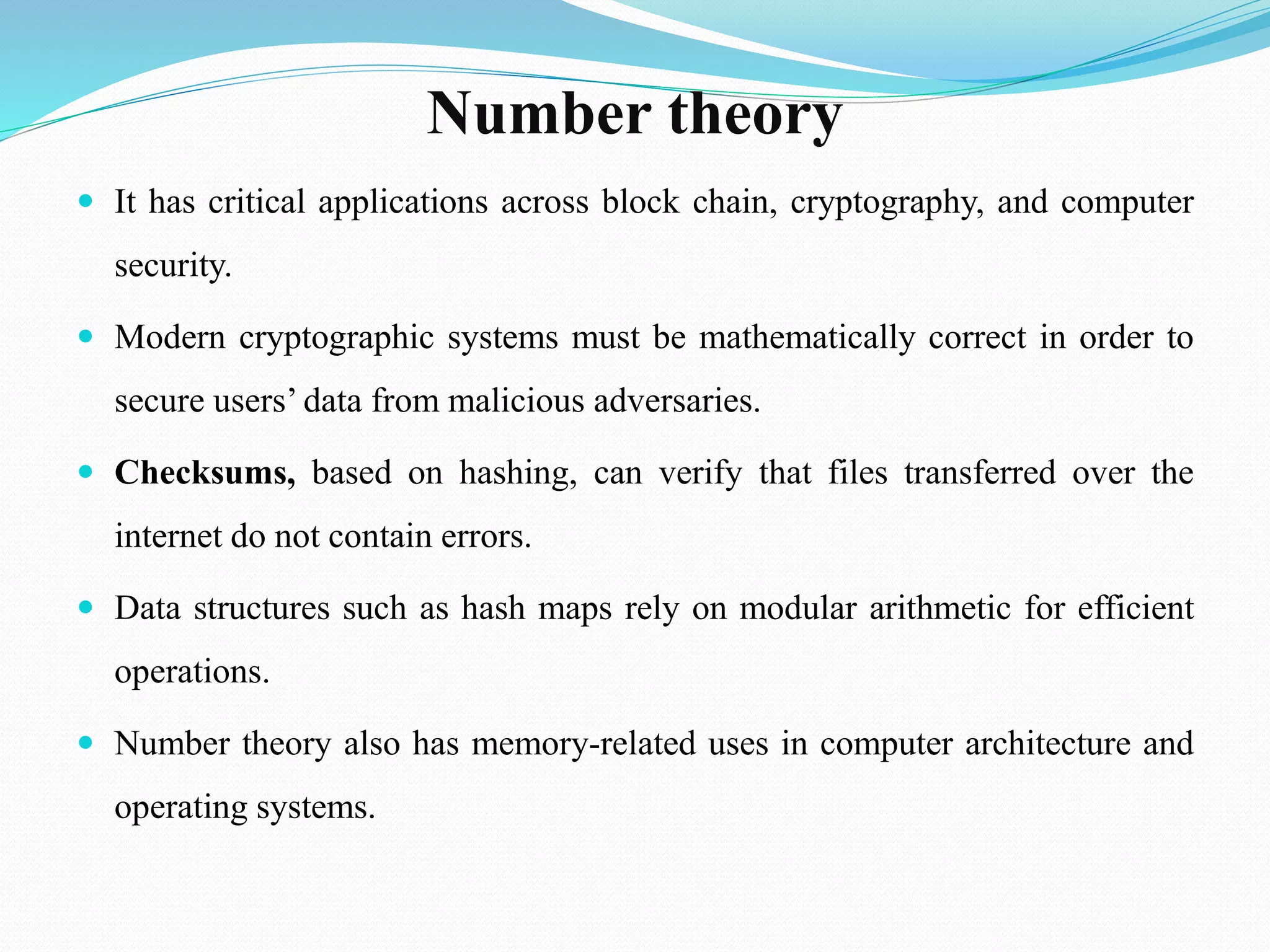 Number theory
 It has critical applications across block chain, cryptography, and computer
security.
 Modern cryptographic systems must be mathematically correct in order to
secure users’ data from malicious adversaries.
 Checksums, based on hashing, can verify that files transferred over the
internet do not contain errors.
 Data structures such as hash maps rely on modular arithmetic for efficient
operations.
 Number theory also has memory-related uses in computer architecture and
operating systems.
 