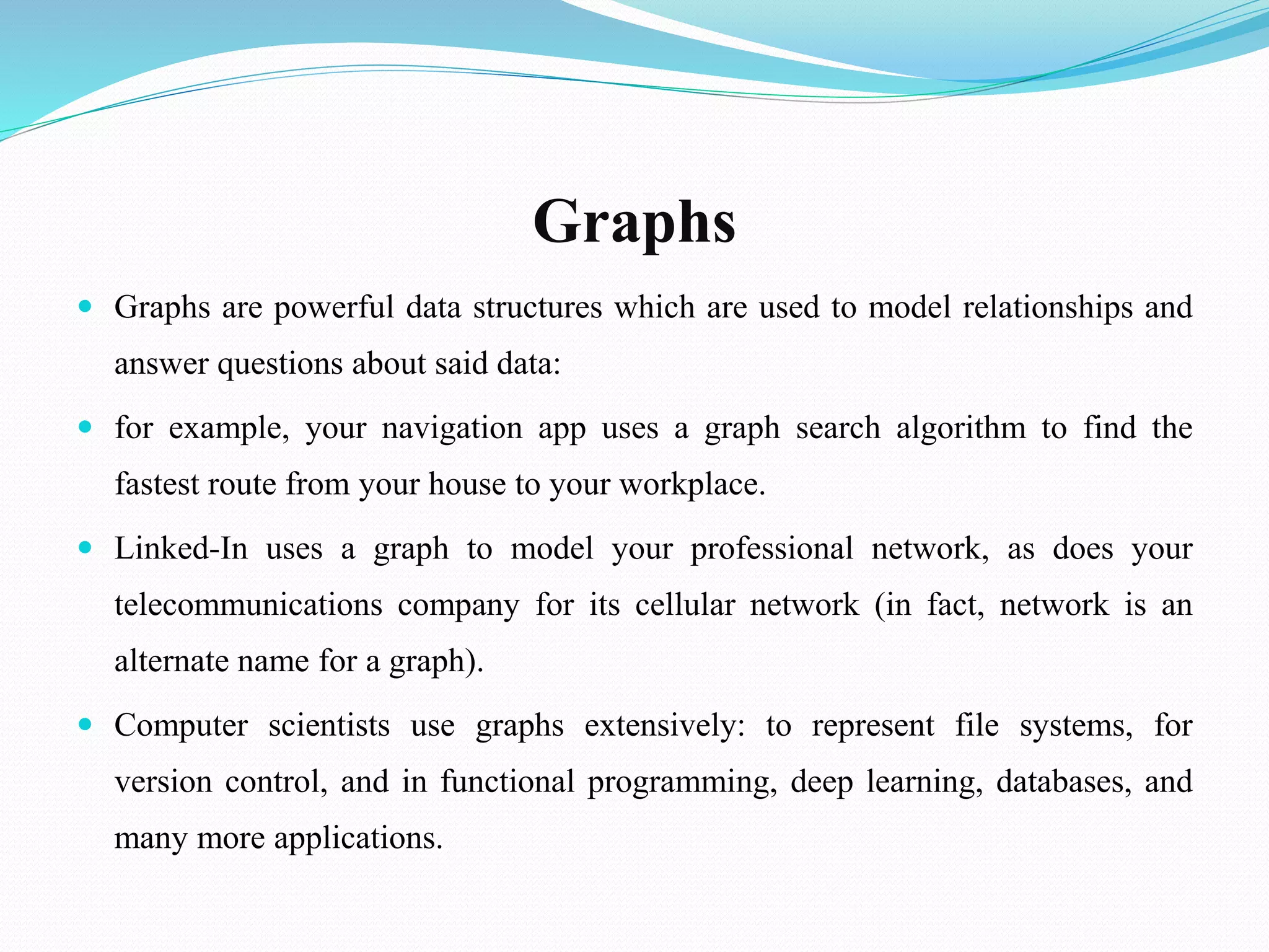 Graphs
 Graphs are powerful data structures which are used to model relationships and
answer questions about said data:
 for example, your navigation app uses a graph search algorithm to find the
fastest route from your house to your workplace.
 Linked-In uses a graph to model your professional network, as does your
telecommunications company for its cellular network (in fact, network is an
alternate name for a graph).
 Computer scientists use graphs extensively: to represent file systems, for
version control, and in functional programming, deep learning, databases, and
many more applications.
 