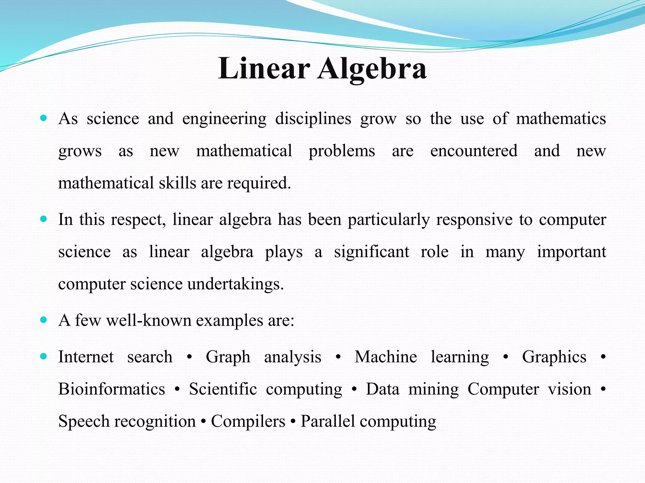 Linear Algebra
 As science and engineering disciplines grow so the use of mathematics
grows as new mathematical problems are encountered and new
mathematical skills are required.
 In this respect, linear algebra has been particularly responsive to computer
science as linear algebra plays a significant role in many important
computer science undertakings.
 A few well-known examples are:
 Internet search • Graph analysis • Machine learning • Graphics •
Bioinformatics • Scientific computing • Data mining Computer vision •
Speech recognition • Compilers • Parallel computing
 