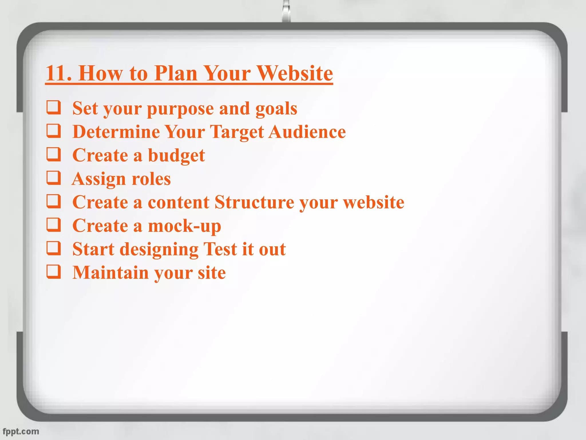11. How to Plan Your Website
 Set your purpose and goals
 Determine Your Target Audience
 Create a budget
 Assign roles
 Create a content Structure your website
 Create a mock-up
 Start designing Test it out
 Maintain your site
 