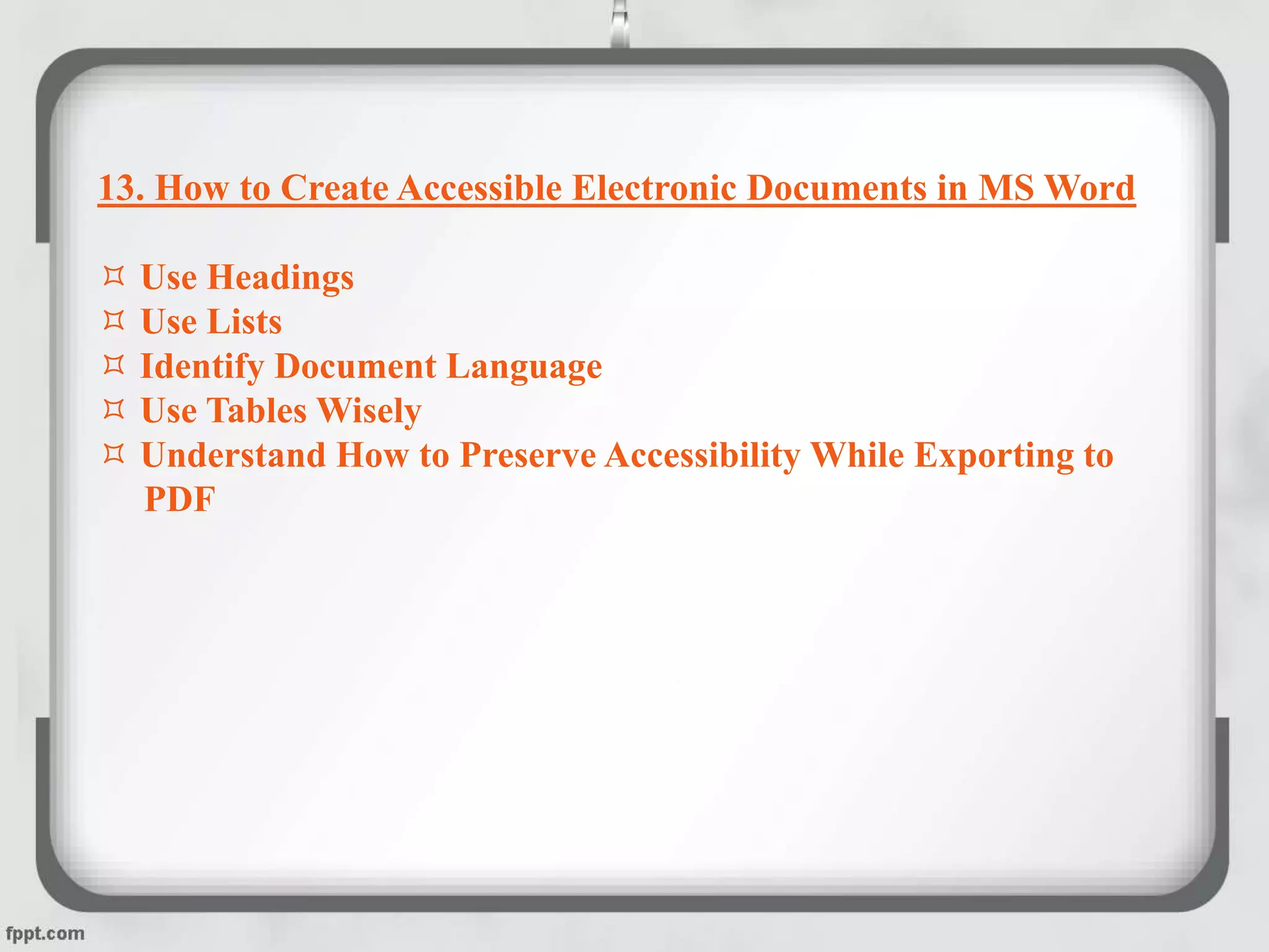 13. How to Create Accessible Electronic Documents in MS Word
 Use Headings
 Use Lists
 Identify Document Language
 Use Tables Wisely
 Understand How to Preserve Accessibility While Exporting to
PDF
 