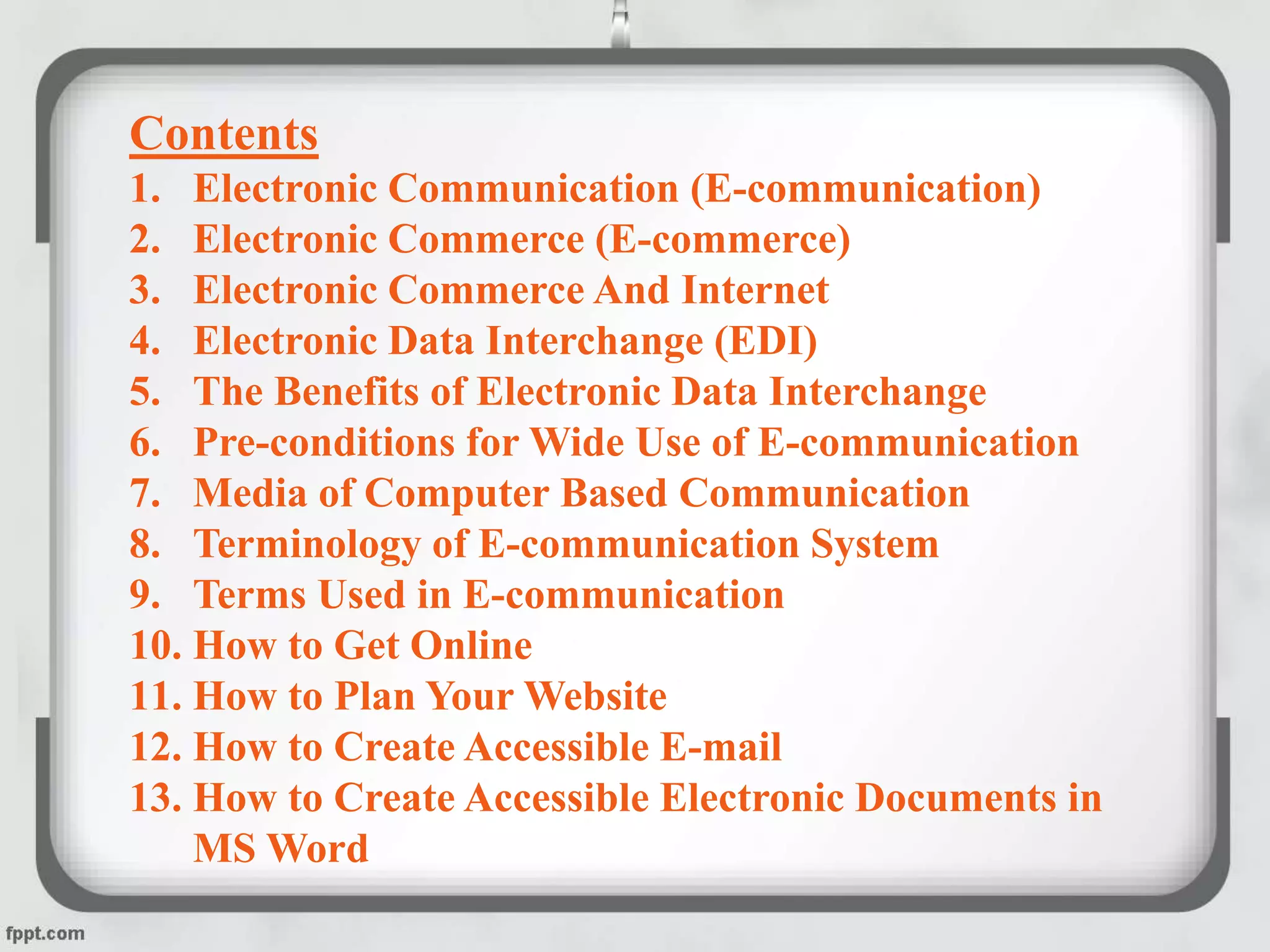 Contents
1. Electronic Communication (E-communication)
2. Electronic Commerce (E-commerce)
3. Electronic Commerce And Internet
4. Electronic Data Interchange (EDI)
5. The Benefits of Electronic Data Interchange
6. Pre-conditions for Wide Use of E-communication
7. Media of Computer Based Communication
8. Terminology of E-communication System
9. Terms Used in E-communication
10. How to Get Online
11. How to Plan Your Website
12. How to Create Accessible E-mail
13. How to Create Accessible Electronic Documents in
MS Word
 