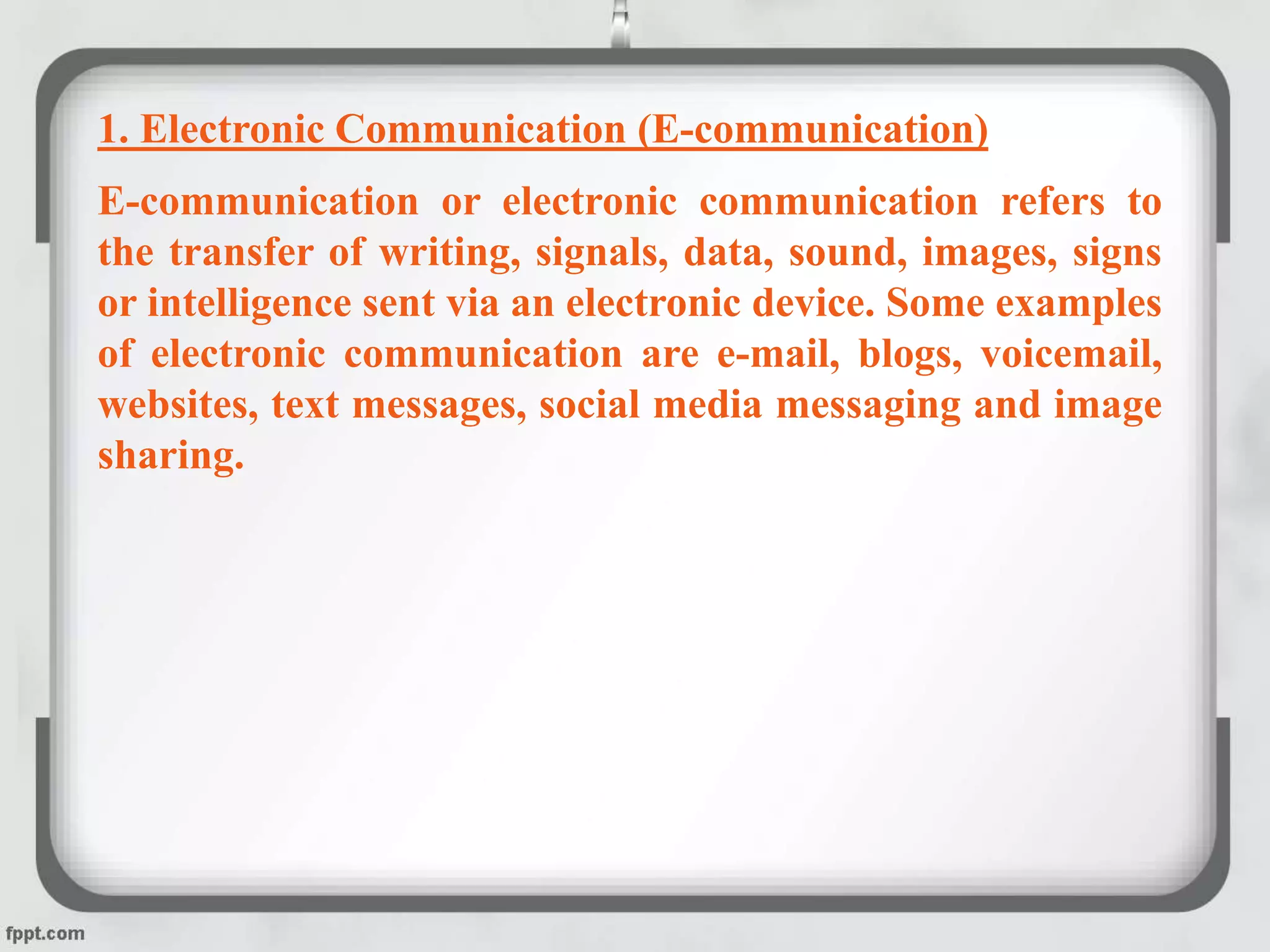 1. Electronic Communication (E-communication)
E-communication or electronic communication refers to
the transfer of writing, signals, data, sound, images, signs
or intelligence sent via an electronic device. Some examples
of electronic communication are e-mail, blogs, voicemail,
websites, text messages, social media messaging and image
sharing.
 