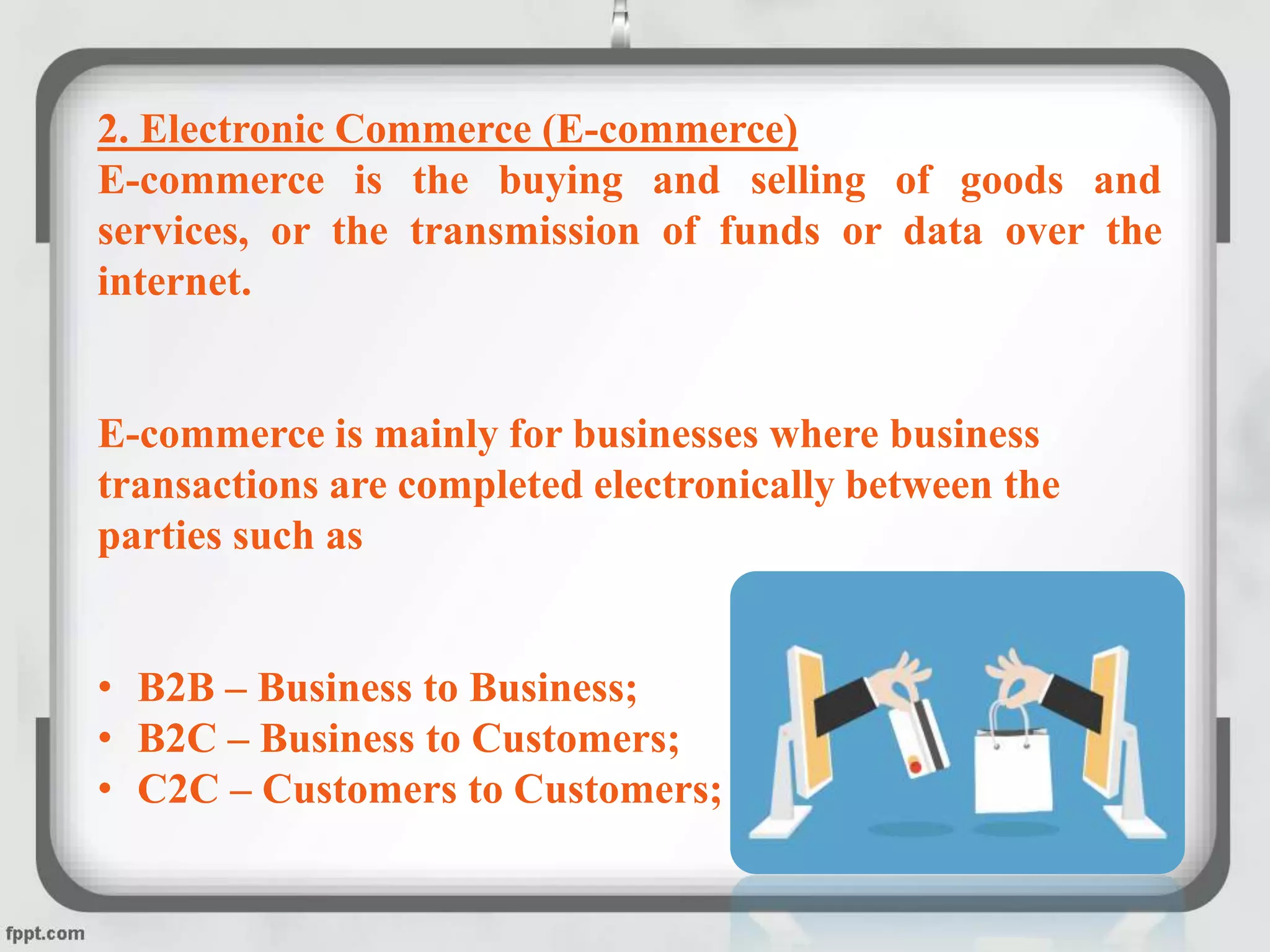 2. Electronic Commerce (E-commerce)
E-commerce is the buying and selling of goods and
services, or the transmission of funds or data over the
internet.
E-commerce is mainly for businesses where business
transactions are completed electronically between the
parties such as
• B2B – Business to Business;
• B2C – Business to Customers;
• C2C – Customers to Customers;
 