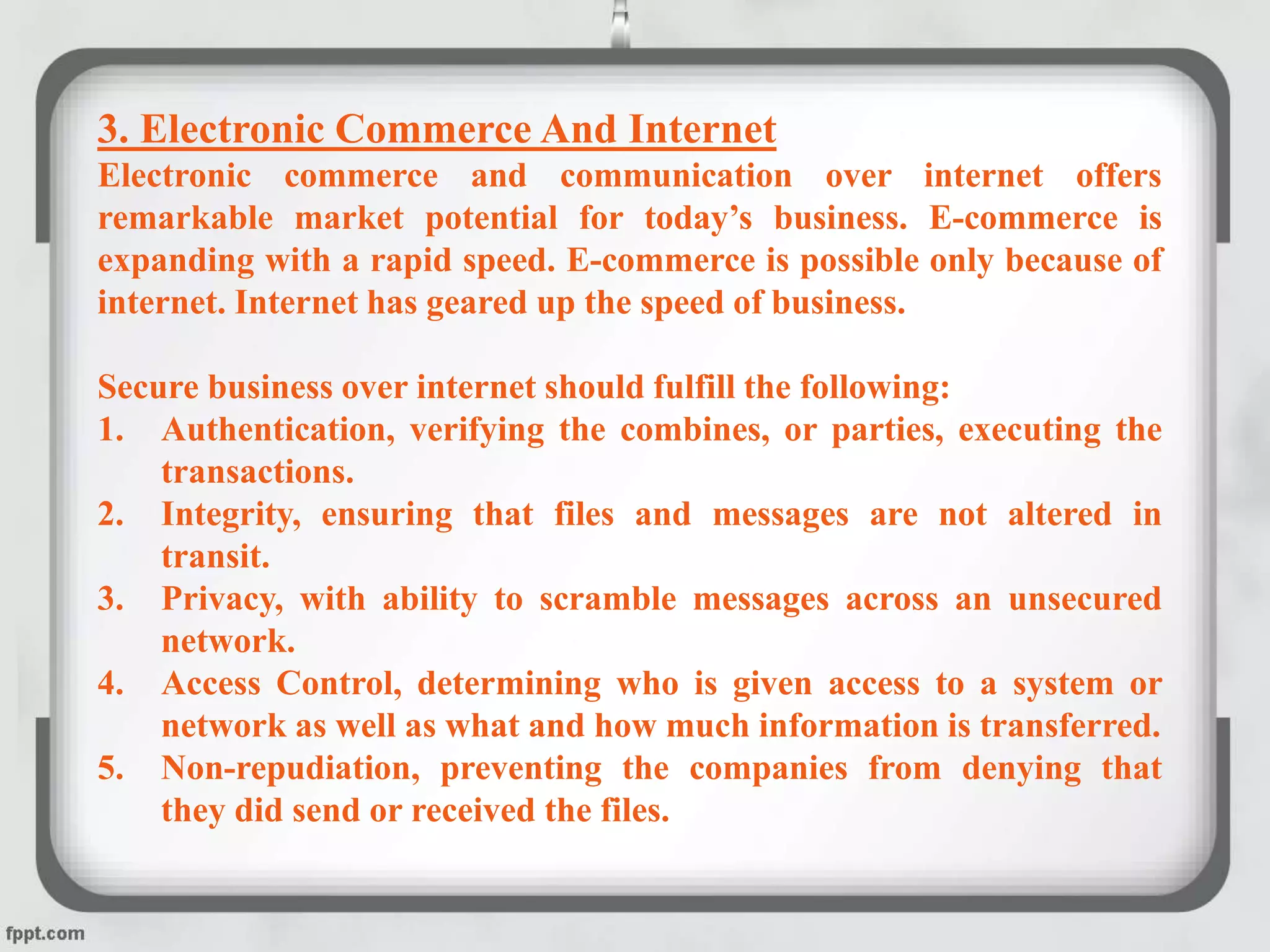 3. Electronic Commerce And Internet
Electronic commerce and communication over internet offers
remarkable market potential for today’s business. E-commerce is
expanding with a rapid speed. E-commerce is possible only because of
internet. Internet has geared up the speed of business.
Secure business over internet should fulfill the following:
1. Authentication, verifying the combines, or parties, executing the
transactions.
2. Integrity, ensuring that files and messages are not altered in
transit.
3. Privacy, with ability to scramble messages across an unsecured
network.
4. Access Control, determining who is given access to a system or
network as well as what and how much information is transferred.
5. Non-repudiation, preventing the companies from denying that
they did send or received the files.
 