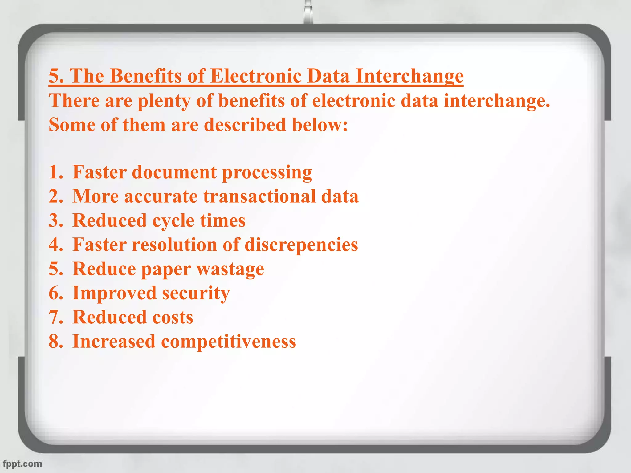 5. The Benefits of Electronic Data Interchange
There are plenty of benefits of electronic data interchange.
Some of them are described below:
1. Faster document processing
2. More accurate transactional data
3. Reduced cycle times
4. Faster resolution of discrepencies
5. Reduce paper wastage
6. Improved security
7. Reduced costs
8. Increased competitiveness
 