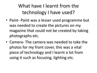 What have I learnt from the
       technology I have used?
• Paint- Paint was a lesser used programme but
  was needed to create the pictures on my
  magazine that could not be created by taking
  photographs etc.
• Camera- The camera was needed to take the
  photos for my front cover, this was a vital
  piece of technology and I learnt a lot from
  using it such as focusing, lighting etc.
 