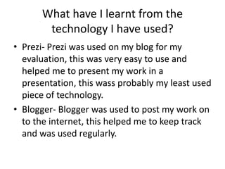 What have I learnt from the
       technology I have used?
• Prezi- Prezi was used on my blog for my
  evaluation, this was very easy to use and
  helped me to present my work in a
  presentation, this wass probably my least used
  piece of technology.
• Blogger- Blogger was used to post my work on
  to the internet, this helped me to keep track
  and was used regularly.
 