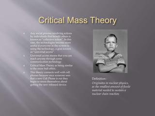 Critical Mass Theory
Definition :
Originates in nuclear physics,
as the smallest amount of fissile
material needed to sustain a
nuclear chain reaction
 Any social process involving actions
by individuals that benefit others is
known as “collective action”. In this
case, the technologies become more
useful if everyone in the system is
using the technology, a goal known
as “universal access”.
 Universal access means that you can
reach anyone through some
communication technology
 Critical Mass Theory as being similar
to the snow ball effect.
 This theory connects well with cell
phones because once someone sees
that a new Cell Phone is out they
begin to stress themselves about
getting the new released device.
 