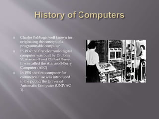  Charles Babbage, well known for
originating the concept of a
programmable computer
 In 1937 the first electronic digital
computer was built by Dr. John
V. Atanasoff and Clifford Berry.
It was called the Atanasoff-Berry
Computer (ABC)
 In 1951 the first computer for
commercial use was introduced
to the public; the Universal
Automatic Computer (UNIVAC
1).
 