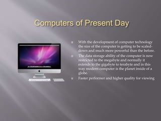Computers of Present Day
 With the development of computer technology
the size of the computer is getting to be scaled-
down and much more powerful than the before.
 The data storage ability of the computer is now
restricted to the megabyte and normally it
extends to the gigabyte to terabyte and in this
way modern computer is the planet inside of a
globe.
 Faster performer and higher quality for viewing
 