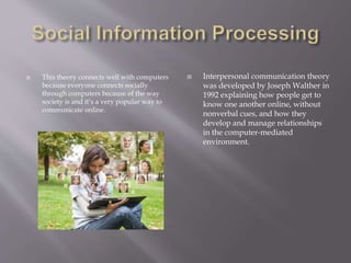 This theory connects well with computers
because everyone connects socially
through computers because of the way
society is and it’s a very popular way to
communicate online.
 Interpersonal communication theory
was developed by Joseph Walther in
1992 explaining how people get to
know one another online, without
nonverbal cues, and how they
develop and manage relationships
in the computer-mediated
environment.
 