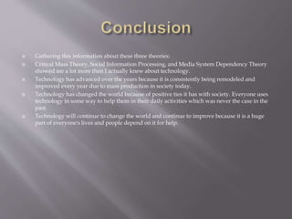  Gathering this information about these three theories:
 Critical Mass Theory, Social Information Processing, and Media System Dependency Theory
showed me a lot more then I actually knew about technology.
 Technology has advanced over the years because it is consistently being remodeled and
improved every year due to mass production in society today.
 Technology has changed the world because of positive ties it has with society. Everyone uses
technology in some way to help them in their daily activities which was never the case in the
past.
 Technology will continue to change the world and continue to improve because it is a huge
part of everyone's lives and people depend on it for help.
 