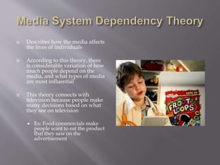  Describes how the media affects
the lives of individuals
 According to this theory, there
is considerable variation of how
much people depend on the
media, and what types of media
are most influential
 This theory connects with
television because people make
many decisions based on what
they see on television
 Ex: Food commercials make
people want to eat the product
that they saw on the
advertisement
 