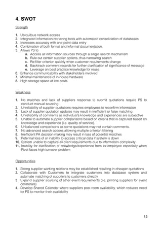 4. SWOT
Strength
1. Ubiquitous network access
2. Integrated information-retrieving tools with automated consolidation of databases
3. Increases accuracy with one-point data entry
4. Combination of both formal and informal documentation.
5. Allows PS to
a. Access all information sources through a single search mechanism
b. Rule out certain supplier options, thus narrowing search
c. Re-filter criterion quickly when customer requirements change
d. Backtrack comment records for further clarification of significance of message
e. Leverage on best practice knowledge for reuse
6. Enhance communicability with stakeholders involved
7. Minimal maintenance of in-house hardware
8. High storage space at low costs
Weakness
1. No matches and lack of suppliers response to submit quotations require PS to
conduct manual sourcing
2. Unreliability of supplier quotations requires employees to reconfirm information
3. Lack of supplier quotation updates may result in inefficient or false matching
4. Unreliability of comments as individual’s knowledge and experiences are subjective
5. Unable to automate supplier comparisons based on criteria that is captured based on
knowledge and experience (i.e. quality of service).
6. Unbalanced comparisons as some quotations may not contain comments.
7. No advanced search options allowing multiple criterion filtering
8. Inefficient PA decision making may result in loss of potential matches
9. Potential loss of or inability to access critical data if system is down
10. System unable to capture all client requirements due to information complexity
11. Inability for clarification of knowledge/experience from ex-employee especially when
Pivot faces high turnover problem
Opportunities
1. Strong supplier working relations may be established resulting in cheaper quotations
2. Collaborate with Customers to integrate customers into database system and
automate matching of suppliers to customers directly
3. Expand supplier sourcing of other event requirements (i.e. printing suppliers for event
collaterals)
4. Develop Shared Calendar where suppliers post room availability, which reduces need
for PS to monitor their availability
13
 
