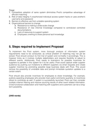 Threat
1. Competitors adoption of same system diminishes Pivot’s competitive advantage of
efficient matching
2. Risk of data integrity if unauthorized individual access system hacks or uses another’s
username and password
3. Barriers to effective use from unstable operating system
4. Organizational barriers to change
a. Resistance to making a wide-scale change
b. Resistance of new informal knowledge compared to centralized controlled
documentations
c. Lack of resources to support system
d. Employees unwilling to share personal tacit knowledge
5. Steps required to Implement Proposal
To implement the Pivot system, more thorough analysis of information system
requirements need to be conducted, as critical problem of matching may not yet be
solved. Pivot should conduct its first trial of system and re-modify it accordingly. This is
however tricky as it involves multiple stakeholders and requires flexibility to adjust to
different events. Additionally, Pivot needs to brainstorm for possible incentives for
suppliers to partake in this system for it to be useful. Pivot could capture wider supplier
audience by pushing out invitations to different suppliers via email requests and create
supplier incentive by promoting possible large business deals with Pivot. This would
remove the possibility of unreliable data and prompt immediate quotation updates to a
certain extent.
Pivot should also provide incentives for employees to share knowledge. For example,
publicly awarding employees who provide most useful comments quarterly, to incentivize
others to contribute as well. If system is successfully launched, Pivot can then consider
multiple criterion filtering and improve sourcing results of other event related information.
Cross-functional collaboration and matching with suppliers and customers can be a long-
term possibility.
(2493 words)
14
 