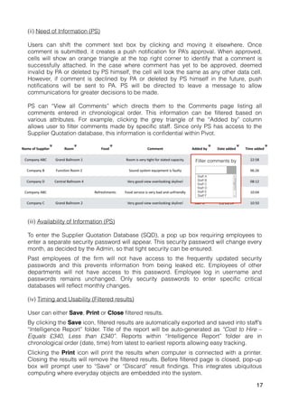 (ii) Need of Information (PS)
Users can shift the comment text box by clicking and moving it elsewhere. Once
comment is submitted, it creates a push notification for PA’s approval. When approved,
cells will show an orange triangle at the top right corner to identify that a comment is
successfully attached. In the case where comment has yet to be approved, deemed
invalid by PA or deleted by PS himself, the cell will look the same as any other data cell.
However, if comment is declined by PA or deleted by PS himself in the future, push
notifications will be sent to PA. PS will be directed to leave a message to allow
communications for greater decisions to be made.
PS can “View all Comments” which directs them to the Comments page listing all
comments entered in chronological order. This information can be filtered based on
various attributes. For example, clicking the grey triangle of the “Added by” column
allows user to filter comments made by specific staff. Since only PS has access to the
Supplier Quotation database, this information is confidential within Pivot.
(iii) Availability of Information (PS)
To enter the Supplier Quotation Database (SQD), a pop up box requiring employees to
enter a separate security password will appear. This security password will change every
month, as decided by the Admin, so that tight security can be ensured.
Past employees of the firm will not have access to the frequently updated security
passwords and this prevents information from being leaked etc. Employees of other
departments will not have access to this password. Employee log in username and
passwords remains unchanged. Only security passwords to enter specific critical
databases will reflect monthly changes.
(iv) Timing and Usability (Filtered results)
User can either Save, Print or Close filtered results.
By clicking the Save icon, filtered results are automatically exported and saved into staff’s
“Intelligence Report” folder. Title of the report will be auto-generated as “Cost to Hire –
Equals £340, Less than £340”. Reports within “Intelligence Report” folder are in
chronological order (date, time) from latest to earliest reports allowing easy tracking.
Clicking the Print icon will print the results when computer is connected with a printer.
Closing the results will remove the filtered results. Before filtered page is closed, pop-up
box will prompt user to “Save” or “Discard” result findings. This integrates ubiquitous
computing where everyday objects are embedded into the system.
17
 