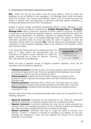 (v) Accessibility of Information (determined by Admin)
(B3) Admin will log into the system using the same platform. Once he enters the
database, he will be notified of new messages in his Message folder, which will require
some form of action. This involves administrative matters such as authorizing users into
system or specific data and approving or declining submitted supplier quotations or
employee-generated comments within the database.
Instead of having multiple notifications bombarding Admin’s screen, Message is used
where it is filtered into different compartments: Supplier Message Inbox and Employee
Message Inbox. When a request for approval for admin matters is received, the system
will generate a mail and filter it to respective Inboxes. It will also automate the subject title
to allow easier identification. For example, “Approval for Supplier Quotation - Company
ABC” email title will be seen in the Supplier Message Inbox. The system will detail the
information submitted within the email and allow the admin to approve or reject the
information directly within the message (A4). Involved parties will automatically receive
notifications in their respective Message folders to be informed of the decision of their
submitted information.
Admin will have a separate access to Supplier quotation database, which can be
classified under the following categories:
• Published quotations: Provides access to the many quotation reports that has been
submitted and approved for use. These are quotations that employees have access
to. Following quotations are only accessible by Admin.
• Edited quotations: Suppliers who have made changes and updates to their
quotations. System captures the changes before and after, allowing tracking of
changes made.
• Rejected quotations: Information that is unfit for use. This allows admin to check
against rejected information and provide explanation to the other party if required.
• Closed quotations: Quotations that have been withdrawn by suppliers and are
unavailable for use.
Similarly, admin has access to Employee generated data, which can be classified into the
following categories:
• Approved comments: Comments that are approved for use. These are information
that PS are authorized to. Following quotations are only accessible by Admin.
• Rejected comments: Comments submitted that may not be clearly phrased thus
rejected. Admin can message employee to inform of rejection decision and employee
can make necessary changes and resubmit comments accordingly.
• Deleted comments: Comments that may no longer be useful or relevant, thus
rejected. If admin is unaware of rationale of message to be deleted, he can also
message the employee to clarify and then approve the removal of the comment
(depends on the context).
In the case where these mails are not addressed within the
span of 2 days, system will auto-generate pop up
notifications on Admin’s screen whenever he enters the
system, reminding him to make his decision. “Clicking
here” will direct him to the Message.
18
 