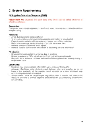 C. System Requirements
(i) Supplier Quotation Template (SQT)
Requirement A1: Structured one-point data entry which can be edited whenever to
reflect new changes
Description:
The system shall prompt suppliers to identify and insert data required to be collected in a
one-point entry.
Rationale:
• Avoid duplication and isolation of work
• To prevent employees from overlooking specific information to be collected
• Prevent misinterpretation of information and human error of info collection
• Reduce time wastage for re-contacting of supplier to retrieve data.
• Remove problem of selective email replies.
• Remove supplier confusion on which team is requesting for what information
Fit criterion:
• Structured template collating all formal data in one time
• Message option and FAQs tab allows clarification of fields when in doubt
• Required fields and error behavior notice will refrain suppliers from entering empty or
unapproved data
Constraints:
• Suppliers may enter unreliable information just to ‘increase’ their profile
• Although it facilitates better strategic match between client and supplier, we do not
know of the availability of the supplier, which requires us to take additional step
reconfirming details before selection.
• System doesn't allow for bargaining or negotiation rates. If supplier has promotional
discounts or wants to provide a special discount rate for you personally, system does
not allow that.
19
 