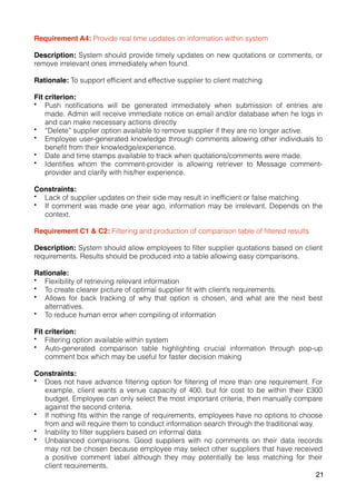 Requirement A4: Provide real time updates on information within system
Description: System should provide timely updates on new quotations or comments, or
remove irrelevant ones immediately when found.
Rationale: To support efficient and effective supplier to client matching
Fit criterion:
• Push notifications will be generated immediately when submission of entries are
made. Admin will receive immediate notice on email and/or database when he logs in
and can make necessary actions directly
• “Delete” supplier option available to remove supplier if they are no longer active.
• Employee user-generated knowledge through comments allowing other individuals to
benefit from their knowledge/experience.
• Date and time stamps available to track when quotations/comments were made.
• Identifies whom the comment-provider is allowing retriever to Message comment-
provider and clarify with his/her experience.
Constraints:
• Lack of supplier updates on their side may result in inefficient or false matching
• If comment was made one year ago, information may be irrelevant. Depends on the
context.
Requirement C1 & C2: Filtering and production of comparison table of filtered results
Description: System should allow employees to filter supplier quotations based on client
requirements. Results should be produced into a table allowing easy comparisons.
Rationale:
• Flexibility of retrieving relevant information
• To create clearer picture of optimal supplier fit with client’s requirements.
• Allows for back tracking of why that option is chosen, and what are the next best
alternatives.
• To reduce human error when compiling of information
Fit criterion:
• Filtering option available within system
• Auto-generated comparison table highlighting crucial information through pop-up
comment box which may be useful for faster decision making
Constraints:
• Does not have advance filtering option for filtering of more than one requirement. For
example, client wants a venue capacity of 400, but for cost to be within their £300
budget. Employee can only select the most important criteria, then manually compare
against the second criteria.
• If nothing fits within the range of requirements, employees have no options to choose
from and will require them to conduct information search through the traditional way.
• Inability to filter suppliers based on informal data
• Unbalanced comparisons. Good suppliers with no comments on their data records
may not be chosen because employee may select other suppliers that have received
a positive comment label although they may potentially be less matching for their
client requirements.
21
 
