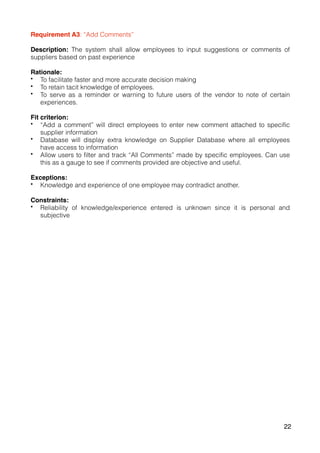 Requirement A3: “Add Comments”
Description: The system shall allow employees to input suggestions or comments of
suppliers based on past experience
Rationale:
• To facilitate faster and more accurate decision making
• To retain tacit knowledge of employees.
• To serve as a reminder or warning to future users of the vendor to note of certain
experiences.
Fit criterion:
• “Add a comment” will direct employees to enter new comment attached to specific
supplier information
• Database will display extra knowledge on Supplier Database where all employees
have access to information
• Allow users to filter and track “All Comments” made by specific employees. Can use
this as a gauge to see if comments provided are objective and useful.
Exceptions:
• Knowledge and experience of one employee may contradict another.
Constraints:
• Reliability of knowledge/experience entered is unknown since it is personal and
subjective
22
 