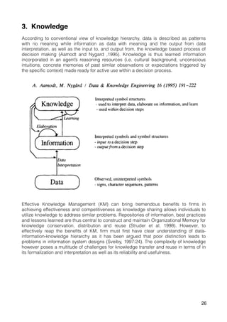3. Knowledge
According to conventional view of knowledge hierarchy, data is described as patterns
with no meaning while information as data with meaning and the output from data
interpretation, as well as the input to, and output from, the knowledge based process of
decision making (Aamodt and Nygard ,1995). Knowledge is thus learned information
incorporated in an agent’s reasoning resources (i.e. cultural background, unconscious
intuitions, concrete memories of past similar observations or expectations triggered by
the specific context) made ready for active use within a decision process.
Effective Knowledge Management (KM) can bring tremendous benefits to firms in
achieving effectiveness and competitiveness as knowledge sharing allows individuals to
utilize knowledge to address similar problems. Repositories of information, best practices
and lessons learned are thus central to construct and maintain Organizational Memory for
knowledge conservation, distribution and reuse (Struder et al, 1998). However, to
effectively reap the benefits of KM, firm must first have clear understanding of data-
information-knowledge hierarchy as it has been argued that poor distinction leads to
problems in information system designs (Sveiby, 1997:24). The complexity of knowledge
however poses a multitude of challenges for knowledge transfer and reuse in terms of in
its formalization and interpretation as well as its reliability and usefulness.
26
 