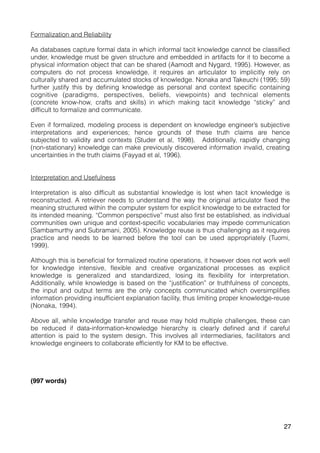 Formalization and Reliability
As databases capture formal data in which informal tacit knowledge cannot be classified
under, knowledge must be given structure and embedded in artifacts for it to become a
physical information object that can be shared (Aamodt and Nygard, 1995). However, as
computers do not process knowledge, it requires an articulator to implicitly rely on
culturally shared and accumulated stocks of knowledge. Nonaka and Takeuchi (1995; 59)
further justify this by defining knowledge as personal and context specific containing
cognitive (paradigms, perspectives, beliefs, viewpoints) and technical elements
(concrete know-how, crafts and skills) in which making tacit knowledge “sticky” and
difficult to formalize and communicate.
Even if formalized, modeling process is dependent on knowledge engineer’s subjective
interpretations and experiences; hence grounds of these truth claims are hence
subjected to validity and contexts (Studer et al, 1998). Additionally, rapidly changing
(non-stationary) knowledge can make previously discovered information invalid, creating
uncertainties in the truth claims (Fayyad et al, 1996).
Interpretation and Usefulness
Interpretation is also difficult as substantial knowledge is lost when tacit knowledge is
reconstructed. A retriever needs to understand the way the original articulator fixed the
meaning structured within the computer system for explicit knowledge to be extracted for
its intended meaning. “Common perspective” must also first be established, as individual
communities own unique and context-specific vocabularies may impede communication
(Sambamurthy and Subramani, 2005). Knowledge reuse is thus challenging as it requires
practice and needs to be learned before the tool can be used appropriately (Tuomi,
1999).
Although this is beneficial for formalized routine operations, it however does not work well
for knowledge intensive, flexible and creative organizational processes as explicit
knowledge is generalized and standardized, losing its flexibility for interpretation.
Additionally, while knowledge is based on the “justification” or truthfulness of concepts,
the input and output terms are the only concepts communicated which oversimplifies
information providing insufficient explanation facility, thus limiting proper knowledge-reuse
(Nonaka, 1994).
Above all, while knowledge transfer and reuse may hold multiple challenges, these can
be reduced if data-information-knowledge hierarchy is clearly defined and if careful
attention is paid to the system design. This involves all intermediaries, facilitators and
knowledge engineers to collaborate efficiently for KM to be effective.
(997 words)
27
 