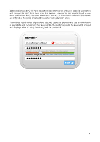 Both suppliers and PS will have to authenticate themselves with user specific usernames
and passwords each time they enter the system. Usernames are standardized to use
email addresses. Error behavior notification will occur if non-email address usernames
are entered or if entered email addresses have already been taken.
To enhance higher levels of password security, users are prompted to use a combination
of alphabets and numbers in their passwords. The system detects the password entered
and displays a bar showing the strength of the password.
7
 