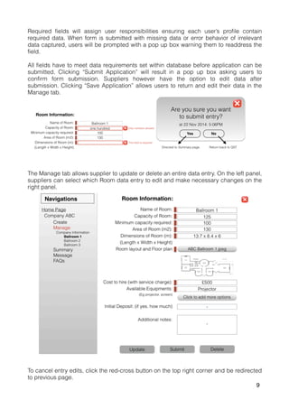 Required fields will assign user responsibilities ensuring each user’s profile contain
required data. When form is submitted with missing data or error behavior of irrelevant
data captured, users will be prompted with a pop up box warning them to readdress the
field.
All fields have to meet data requirements set within database before application can be
submitted. Clicking “Submit Application” will result in a pop up box asking users to
confirm form submission. Suppliers however have the option to edit data after
submission. Clicking “Save Application” allows users to return and edit their data in the
Manage tab.
The Manage tab allows supplier to update or delete an entire data entry. On the left panel,
suppliers can select which Room data entry to edit and make necessary changes on the
right panel.
To cancel entry edits, click the red-cross button on the top right corner and be redirected
to previous page.
9
 