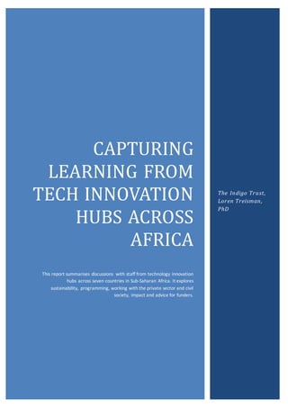 CAPTURING
LEARNING FROM
TECH INNOVATION
HUBS ACROSS
AFRICA
This report summarises discussions with staff from technology innovation
hubs across seven countries in Sub-Saharan Africa. It explores
sustainability, programming, working with the private sector and civil
society, impact and advice for funders.
The Indigo Trust,
Loren Treisman,
PhD
 