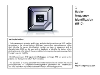 Tracking Technology
- Yard management, shipping and freight and distribution centers use RFID tracking
technology. In the railroad industry, RFID tags mounted on locomotives and rolling
stock identify the owner, identification number and type of equipment and its
characteristics. RFID can be used with a database to identify the lading, origin,
destination and other info of the commodities being carried, increasing supply-chain
transparency and visibility.
- HK Int’l Airport uses RFID tags to identify baggage and cargo. RIFD can speed up the
process and display more datum than bar codes.
- The possibility of reading personally-linked information without consent has raised
privacy concerns. The European Union has signed an agreement in 2011 titled Privacy
and Data Protection Impact Assessment Framework for RFID Applications.
1
Radio-
frequency
identification
(RFID)
Ref:
http://nextgentopics.com
 
