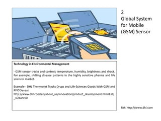 Technology in Environmental Management
- GSM sensor tracks and controls temperature, humidity, brightness and shock.
For example, shifting disease patterns in the highly sensitive pharma and life
sciences market.
Example - DHL Thermonet Tracks Drugs and Life-Sciences Goods With GSM and
RFID Sensor
http://www.dhl.com/en/about_us/innovation/product_development.html#.Uj
_sO4anrK0
2
Global System
for Mobile
(GSM) Sensor
Ref: http://www.dhl.com
 
