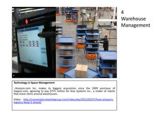 Technology in Space Management
- Amazon.com Inc. makes its biggest acquisition since the 2009 purchase of
Zappos.com, agreeing to pay $775 million for Kiva Systems Inc., a maker of robots
that move items around warehouses.
Video - http://connected.retailnetgroup.com/index.php/2012/03/27/how-amazons-
logistics-keep-it-ahead/
4
Warehouse
Management
 
