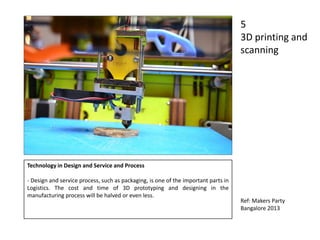 Technology in Design and Service and Process
- Design and service process, such as packaging, is one of the important parts in
Logistics. The cost and time of 3D prototyping and designing in the
manufacturing process will be halved or even less.
5
3D printing and
scanning
Ref: Makers Party
Bangalore 2013
 